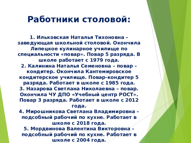 Работники столовой:   1. Ильковская Наталья Тихоновна – заведующая школьной столовой. Окончила Липецкое кулинарное училище по специальности «повар». Повар 5 разряда. В школе работает с 1979 года.  2. Калинина Наталья Семеновна – повар –кондитер. Окончила Кантемировское кондитерское училище. Повар-кондитер 5 разряда. Работает в школе с 1985 года.  3. Назарова Светлана Николаевна – повар. Окончила ЧУ ДПО «Учебный центр РОСТ». Повар 3 разряда. Работает в школе с 2012 года.  4. Мирошникова Светлана Владимировна – подсобный рабочий по кухне. Работает в школе с 2018 года.  5. Мордвинова Валентина Викторовна – подсобный рабочий по кухне. Работает в школе с 2004 года. 