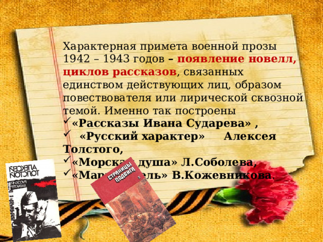 Характерная примета военной прозы 1942 – 1943 годов – появление новелл, циклов рассказов , связанных единством действующих лиц, образом повествователя или лирической сквозной темой. Именно так построены «Рассказы Ивана Сударева» ,  «Русский характер» Алексея Толстого, «Морская душа» Л.Соболева, «Март–апрель» В.Кожевникова . 