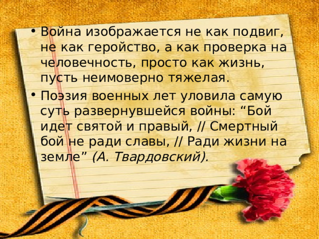 Война изображается не как подвиг, не как геройство, а как проверка на человечность, просто как жизнь, пусть неимоверно тяжелая. Поэзия военных лет уловила самую суть развернувшейся войны: “Бой идет святой и правый, // Смертный бой не ради славы, // Ради жизни на земле” (А. Твардовский). 