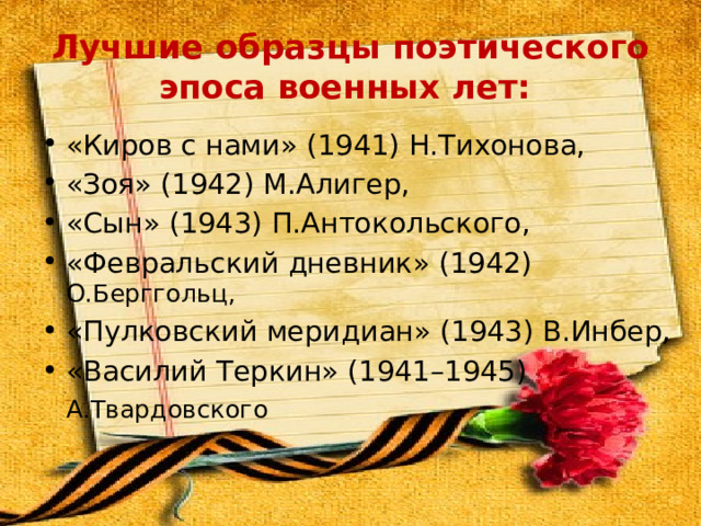Лучшие образцы поэтического эпоса военных лет: «Киров с нами» (1941) Н.Тихонова, «Зоя» (1942) М.Алигер, «Сын» (1943) П.Антокольского, «Февральский дневник» (1942) О.Берггольц, «Пулковский меридиан» (1943) В.Инбер, «Василий Теркин» (1941–1945) А.Твардовского    
