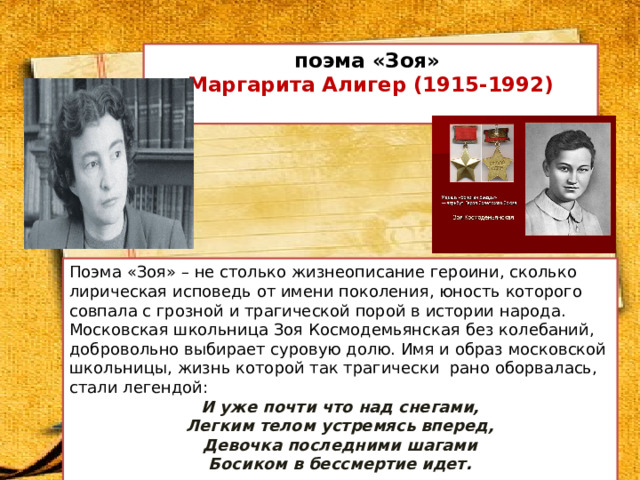 поэма «Зоя»  Маргарита Алигер (1915-1992)   Поэма «Зоя» – не столько жизнеописание героини, сколько лирическая исповедь от имени поколения, юность которого совпала с грозной и трагической порой в истории народа.  Московская школьница Зоя Космодемьянская без колебаний, добровольно выбирает суровую долю. Имя и образ московской школьницы, жизнь которой так трагически рано оборвалась, стали легендой: И уже почти что над снегами,  Легким телом устремясь вперед,  Девочка последними шагами  Босиком в бессмертие идет .   