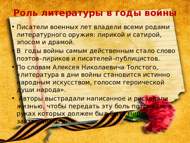 Роль литературы в годы войны   Писатели военных лет владели всеми родами литературного оружия: лирикой и сатирой, эпосом и драмой.  В годы войны самым действенным стало слово поэтов–лириков и писателей–публицистов. По словам Алексея Николаевича Толстого, «литература в дни войны становится истинно народным искусством, голосом героической души народа».  Авторы выстрадали написанное и рисковали жизнью, чтобы передать эту боль потомкам, в руках которых должен был быть мир завтрашнего дня. 