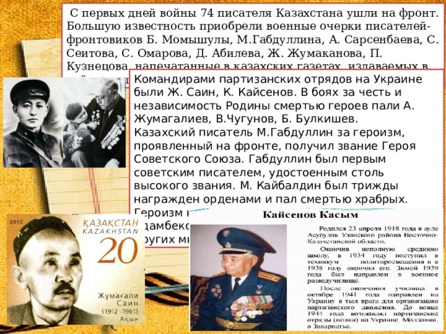  С первых дней войны 74 писателя Казахстана ушли на фронт. ​  ​ Большую известность приобрели военные очерки писателей-фронтовиков Б. Момышулы, М.Габдуллина, А. Сарсенбаева, С. Сеитова, С. Омарова, Д. Абилева, Ж. Жумаканова, П. Кузнецова, напечатанные в казахских газетах, издаваемых в действующей армии. Командирами партизанских отрядов на Украине были Ж. Саин, К. Кайсенов. В боях за честь и независимость Родины смертью героев пали А. Жумагалиев, В.Чугунов, Б. Булкишев. Казахский писатель М.Габдуллин за героизм, проявленный на фронте, получил звание Героя Советского Союза. Габдуллин был первым советским писателем, удостоенным столь высокого звания. М. Кайбалдин был трижды награжден орденами и пал смертью храбрых. Героизм казахских писателей Г. Джумагалиева, И. Адамбекова, А. Есмамбетова, А. Шарипова и других многократно отмечала пресса. 