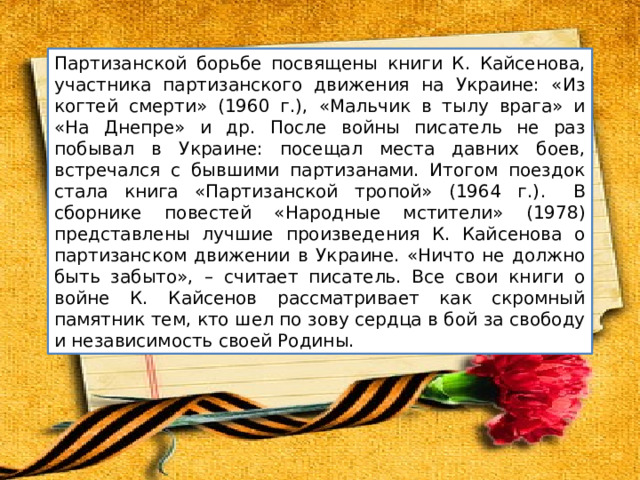 Партизанской борьбе посвящены книги К. Кайсенова, участника партизанского движения на Украине: «Из когтей смерти» (1960 г.), «Мальчик в тылу врага» и «На Днепре» и др. После войны писатель не раз побывал в Украине: посещал места давних боев, встречался с бывшими партизанами. Итогом поездок стала книга «Партизанской тропой» (1964 г.) ​​.   В сборнике повестей «Народные мстители» (1978) представлены лучшие произведения К. Кайсенова о партизанском движении в Украине. ​«Ничто не должно быть забыто», – считает писатель. Все свои книги о войне К. Кайсенов рассматривает как скромный памятник тем, кто шел по зову сердца в бой за свободу и независимость своей Родины. 