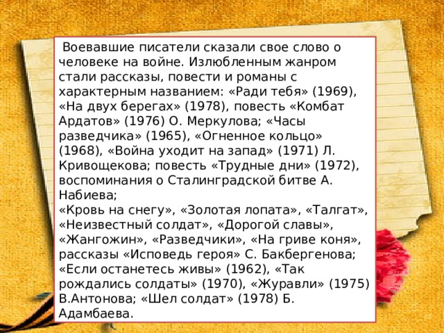  Воевавшие писатели сказали свое слово о человеке на войне. Излюбленным жанром стали рассказы, повести и романы с характерным названием: «Ради тебя» (1969), «На двух берегах» (1978), повесть «Комбат Ардатов» (1976) О. Меркулова; «Часы разведчика» (1965), «Огненное кольцо» (1968), «Война уходит на запад» (1971) Л. Кривощекова; повесть «Трудные дни» (1972), воспоминания о Сталинградской битве А. Набиева; «Кровь на снегу», «Золотая лопата», «Талгат», «Неизвестный солдат», «Дорогой славы», «Жангожин», «Разведчики», «На гриве коня», рассказы «Исповедь героя» С. Бакбергенова; «Если останетесь живы» (1962), «Так рождались солдаты» (1970), «Журавли» (1975) В.Антонова; «Шел солдат» (1978) Б. Адамбаева. 