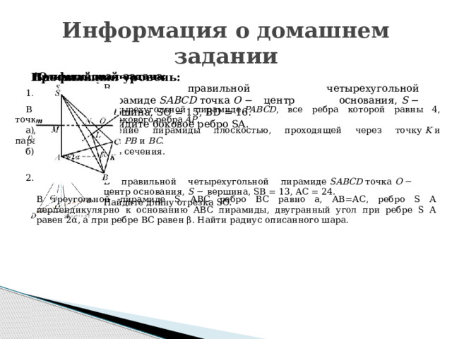 Информация о домашнем задании Базовый уровень: *Олимпиадная задача: Профильный уровень: В правильной четырехугольной пирамиде  SABCD  точка  O  − центр основания,  S  − вершина, SO = 15, BD = 16. Найдите боковое ребро SA. 1 .   В правильной четырехугольной пирамиде  PABCD , все ребра которой равны 4, точка  K  ― середина бокового ребра  AP . а)  Постройте сечение пирамиды плоскостью, проходящей через точку  K  и параллельной прямым  PB  и  BC . б)  Найдите площадь сечения. 2. В правильной четырехугольной пирамиде  SABCD  точка  O  − центр основания,  S  − вершина, SB = 13, AC = 24. Найдите длину отрезка SO. В треугольной пирамиде S АВС ребро ВС равно а, АВ=АС, ребро S А перпендикулярно к основанию АВС пирамиды, двугранный угол при ребре S А равен 2α, а при ребре ВС равен β. Найти радиус описанного шара.   
