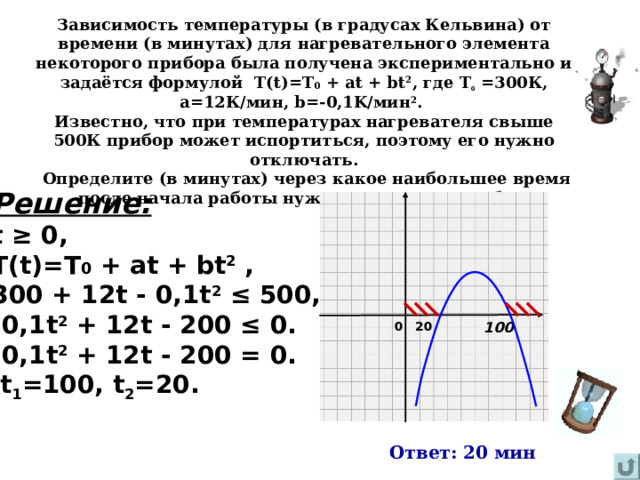 Зависимость температуры (в градусах Кельвина) от времени (в минутах) для нагревательного элемента некоторого прибора была получена экспериментально и задаётся формулой Т( t)=T 0 + at + bt 2 , где Т 0 =300К, а=12К / мин, b=-0, 1 K/ мин 2 . Известно, что при температурах нагревателя свыше 500К прибор может испортиться, поэтому его нужно отключать.  Определите (в минутах) через какое наибольшее время после начала работы нужно отключать прибор. Решение: t ≥ 0 , T(t)=T 0  +  at  +  bt 2 , 3 00  + 12 t  -  0, 1 t 2  ≤ 5 00 , -0, 1 t 2  + 12 t  - 2 00  ≤  0 . -0, 1 t 2  + 12 t  - 2 00  =  0 .  t 1 =100 , t 2 = 2 0 . 20 100 0 Ответ: 20 мин  