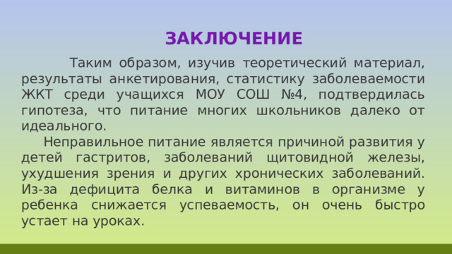  Заключение  Таким образом, изучив теоретический материал, результаты анкетирования, статистику заболеваемости ЖКТ среди учащихся МОУ СОШ №4, подтвердилась гипотеза, что питание многих школьников далеко от идеального.  Неправильное питание является причиной развития у детей гастритов, заболеваний щитовидной железы, ухудшения зрения и других хронических заболеваний. Из-за дефицита белка и витаминов в организме у ребенка снижается успеваемость, он очень быстро устает на уроках. 