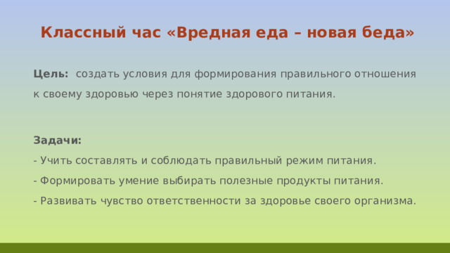  Классный час «Вредная еда – новая беда»   Цель:  создать условия для формирования правильного отношения к своему здоровью через понятие здорового питания.  Задачи:  - Учить составлять и соблюдать правильный режим питания.  - Формировать умение выбирать полезные продукты питания.  - Развивать чувство ответственности за здоровье своего организма.   