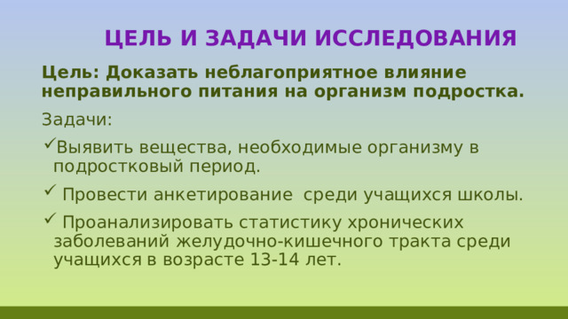  Цель и задачи исследования Цель: Доказать неблагоприятное влияние неправильного питания на организм подростка. Задачи: Выявить вещества, необходимые организму в подростковый период.  Провести анкетирование среди учащихся школы.  Проанализировать статистику хронических заболеваний желудочно-кишечного тракта среди учащихся в возрасте 13-14 лет. 