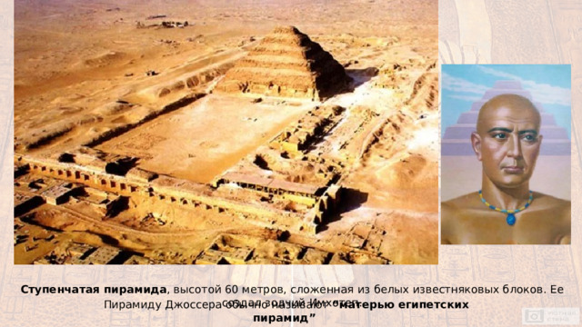 Ступенчатая пирамида , высотой 60 метров, сложенная из белых известняковых блоков. Ее создал зодчий Имхотеп. Пирамиду Джоссера обычно называют “матерью египетских пирамид” 