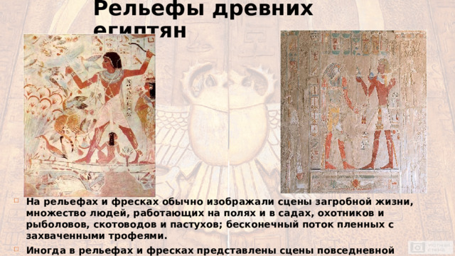 Рельефы древних египтян На рельефах и фресках обычно изображали сцены загробной жизни, множество людей, работающих на полях и в садах, охотников и рыболовов, скотоводов и пастухов; бесконечный поток пленных с захваченными трофеями. Иногда в рельефах и фресках представлены сцены повседневной трудовой жизни египтян: охота в нильских зарослях, рыбная ловля, охота на птиц. 