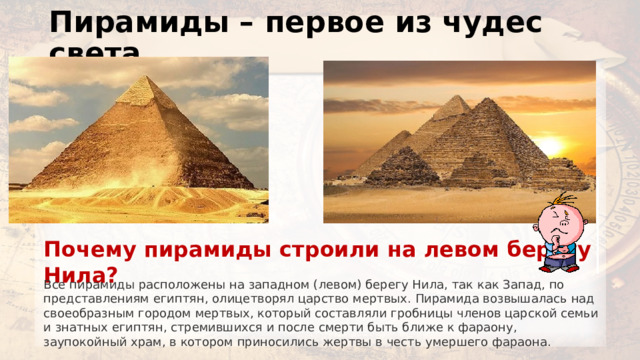 Пирамиды – первое из чудес света Почему пирамиды строили на левом берегу Нила? Все пирамиды расположены на западном (левом) берегу Нила, так как Запад, по представлениям египтян, олицетворял царство мертвых. Пирамида возвышалась над своеобразным городом мертвых, который составляли гробницы членов царской семьи и знатных египтян, стремившихся и после смерти быть ближе к фараону, заупокойный храм, в котором приносились жертвы в честь умершего фараона. 