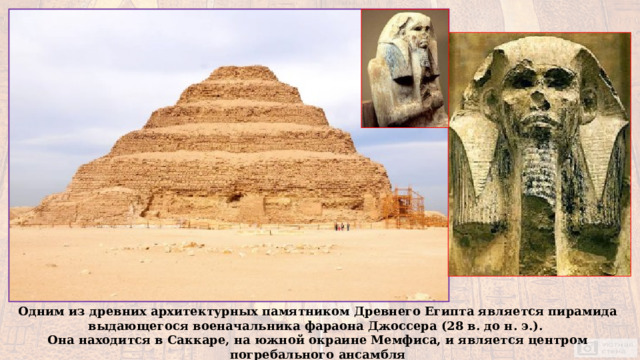 Одним из древних архитектурных памятником Древнего Египта является пирамида выдающегося военачальника фараона Джоссера (28 в. до н. э.). Она находится в Саккаре, на южной окраине Мемфиса, и является центром погребального ансамбля 