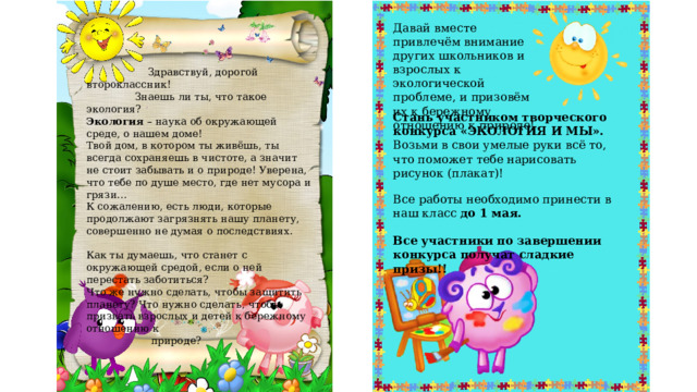 Давай вместе привлечём внимание других школьников и взрослых к экологической проблеме, и призовём их к бережному отношению к природе!   Здравствуй, дорогой второклассник!  Знаешь ли ты, что такое экология? Экология – наука об окружающей среде, о нашем доме! Твой дом, в котором ты живёшь, ты всегда сохраняешь в чистоте, а значит не стоит забывать и о природе! Уверена, что тебе по душе место, где нет мусора и грязи… К сожалению, есть люди, которые продолжают загрязнять нашу планету, совершенно не думая о последствиях. Как ты думаешь, что станет с окружающей средой, если о ней перестать заботиться? Что же нужно сделать, чтобы защитить планету? Что нужно сделать, чтобы призвать взрослых и детей к бережному отношению к  природе? Стань участником творческого конкурса «ЭКОЛОГИЯ И МЫ». Возьми в свои умелые руки всё то, что поможет тебе нарисовать рисунок (плакат)! Все работы необходимо принести в наш класс до 1 мая. Все участники по завершении конкурса получат сладкие призы!! 