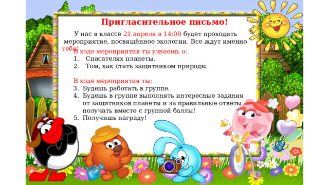 Пригласительное письмо!  У нас в классе 21 апреля в 14:00 будет проходить  мероприятие, посвящённое экологии. Все ждут именно тебя! В ходе мероприятия ты узнаешь о: Спасателях планеты. Том, как стать защитником природы. В ходе мероприятия ты: Будешь работать в группе. Будешь в группе выполнять интересные задания от защитников планеты и за правильные ответы получать вместе с группой баллы! Получишь награду! 