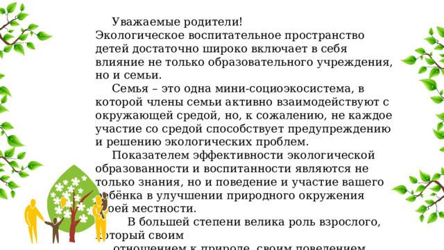  Уважаемые родители! Экологическое воспитательное пространство детей достаточно широко включает в себя влияние не только образовательного учреждения, но и семьи.  Семья – это одна мини-социоэкосистема, в которой члены семьи активно взаимодействуют с окружающей средой, но, к сожалению, не каждое участие со средой способствует предупреждению и решению экологических проблем.  Показателем эффективности экологической образованности и воспитанности являются не только знания, но и поведение и участие вашего ребёнка в улучшении природного окружения своей местности.  В большей степени велика роль взрослого, который своим  отношением к природе, своим поведением оказывает  сильное воздействие на личность школьника. 