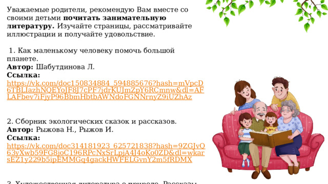 Уважаемые родители, рекомендую Вам вместе со своими детьми почитать занимательную литературу. Изучайте страницы, рассматривайте иллюстрации и получайте удовольствие.  1. Как маленькому человеку помочь большой планете. Автор: Шабутдинова Л. Ссылка: https://vk.com/doc150834884_594885676?hash=mVpcD6TBLIazhNQEYoJF8J7cPF7jdrKUJmZpY6RCmnw&dl=AFLAFbev7iFjyP96BbmHbtbAWNdoFGNNrnyZ9iUZhAz  2. Сборник экологических сказок и рассказов. Автор: Рыжова Н., Рыжов И. Ссылка: https://vk.com/doc314181923_625721838?hash=9ZGJvQ63yXwb59FG8joC196RPcNxSrLpjA4J4oKo0ZD&dl=wkarsEZ1y229b5ipEMMGq4gackHWFELGvnY2m5fRDMX  3. Художественная литература о природе. Рассказы Пришвина М. М. о природе и животных (можно как прочитать, так и прослушать) Ссылка: https://mishka-knizhka.ru/rasskazy-prishvina/  