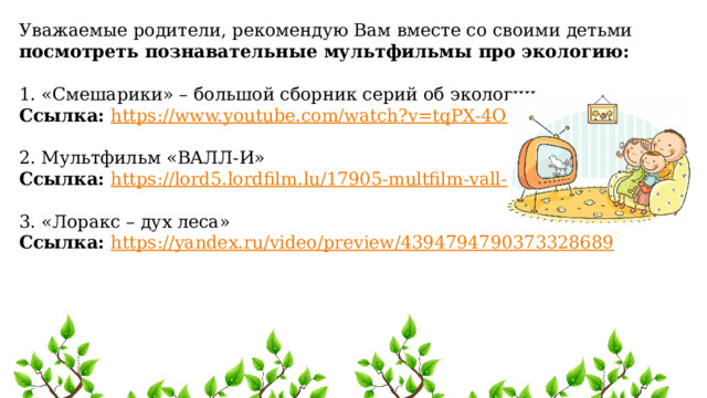 Уважаемые родители, рекомендую Вам вместе со своими детьми посмотреть познавательные мультфильмы про экологию: 1. «Смешарики» – большой сборник серий об экологии. Ссылка: https://www.youtube.com/watch?v=tqPX-4O34j8  2. Мультфильм «ВАЛЛ-И» Ссылка: https://lord5.lordfilm.lu/17905-multfilm-vall-i-2008.html  3. «Лоракс – дух леса» Ссылка: https://yandex.ru/video/preview/4394794790373328689  