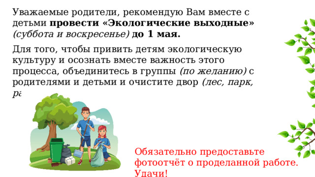 Уважаемые родители, рекомендую Вам вместе с детьми провести «Экологические выходные»  (суббота и воскресенье) до 1 мая. Для того, чтобы привить детям экологическую культуру и осознать вместе важность этого процесса, объединитесь в группы (по желанию) с родителями и детьми и очистите двор (лес, парк, район) от мусора . Обязательно предоставьте фотоотчёт о проделанной работе. Удачи! 