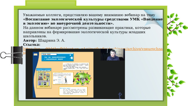 Уважаемые коллеги, представляю вашему вниманию вебинар на тему «Воспитание экологической культуры средствами УМК «Введение в экологию» во внеурочной деятельности». На данном вебинаре рассмотрены развивающие практики, которые направлены на формирование экологической культуры младших школьников. Автор: Шадрина Э. А. Ссылка: https://xn----dtbhthpdbkkaet.xn--p1ai/methodics/webinars/archive/vneurochnaya-deyatelnost/226212/?ysclid=lgdrjyb93d959122176  