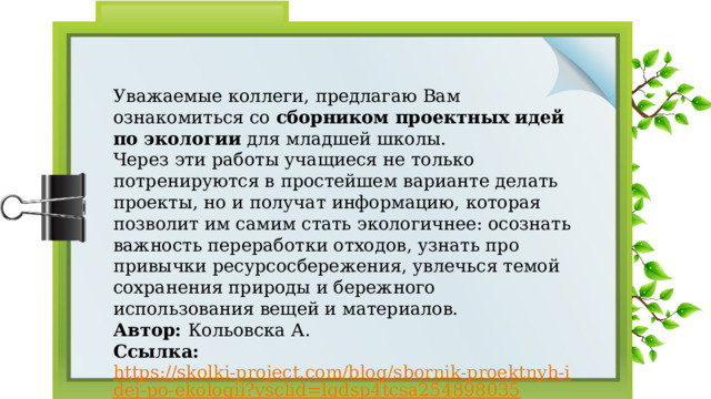 Уважаемые коллеги, предлагаю Вам ознакомиться со сборником проектных идей по экологии для младшей школы. Через эти работы учащиеся не только потренируются в простейшем варианте делать проекты, но и получат информацию, которая позволит им самим стать экологичнее: осознать важность переработки отходов, узнать про привычки ресурсосбережения, увлечься темой сохранения природы и бережного использования вещей и материалов. Автор: Кольовска А. Ссылка: https://skolki-project.com/blog/sbornik-proektnyh-idej-po-ekologii?ysclid=lgdsp4tcsa254898035  