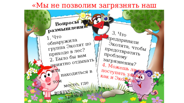 «Мы не позволим загрязнять наш зелёный дом!» 1. Что обнаружила группа Эколят по приходе в лес? 2. Было бы вам приятно отдыхать или  Вопросы для  находиться в том размышления:  3. Что предприняли  месте, где вокруг  Эколята, чтобы предотвратить проблему загрязнения?  грязь и мусор? 4. Можешь ли ты поступать также,  Почему? как и Эколята? 