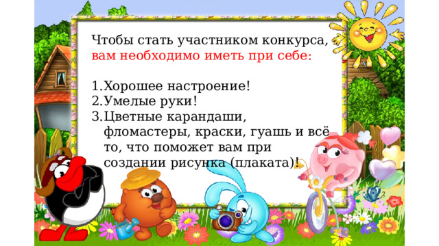 Чтобы стать участником конкурса, вам необходимо иметь при себе: Хорошее настроение! Умелые руки! Цветные карандаши, фломастеры, краски, гуашь и всё то, что поможет вам при создании рисунка (плаката)! 