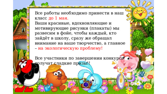 Все работы необходимо принести в наш класс до 1 мая. Ваши красивые, вдохновляющие и мотивирующие рисунки (плакаты) мы развесим в фойе, чтобы каждый, кто зайдёт в школу, сразу же обращал внимание на ваше творчество, а главное – на экологическую проблему! Все участники по завершении конкурса получат сладкие призы!! 