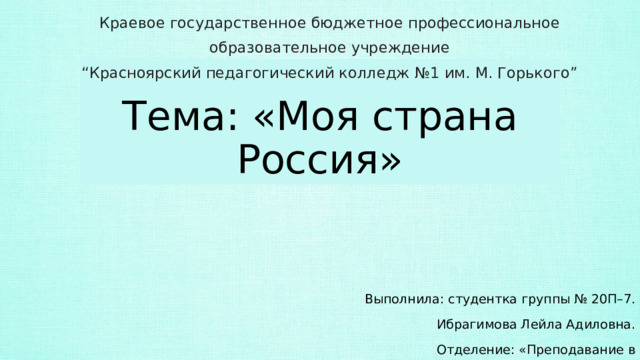 Краевое государственное бюджетное профессиональное образовательное учреждение  “Красноярский педагогический колледж №1 им. М. Горького” Тема: «Моя страна Россия» Выполнила: студентка группы № 20П–7. Ибрагимова Лейла Адиловна. Отделение: «Преподавание в начальных классах». 