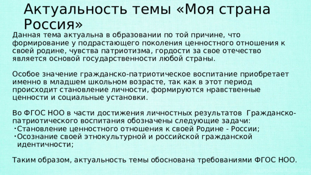 Актуальность темы «Моя страна Россия» Данная тема актуальна в образовании по той причине, что формирование у подрастающего поколения ценностного отношения к своей родине, чувства патриотизма, гордости за свое отечество является основой государственности любой страны. Особое значение гражданско-патриотическое воспитание приобретает именно в младшем школьном возрасте, так как в этот период происходит становление личности, формируются нравственные ценности и социальные установки. Во ФГОС НОО в части достижения личностных результатов Гражданско-патриотического воспитания обозначены следующие задачи: Становление ценностного отношения к своей Родине - России; Осознание своей этнокультурной и российской гражданской идентичности; Таким образом, актуальность темы обоснована требованиями ФГОС НОО. 