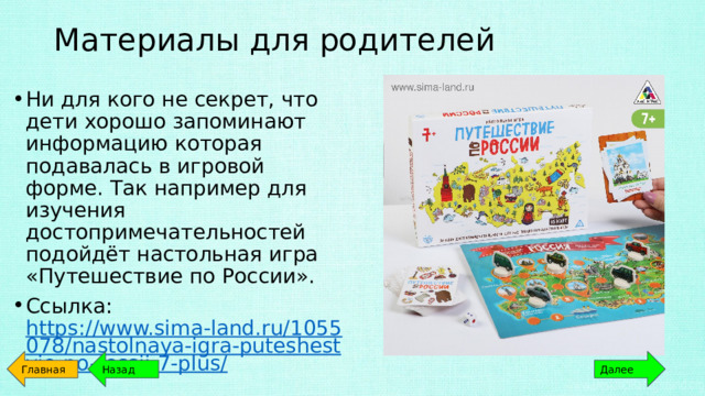 Материалы для родителей   Ни для кого не секрет, что дети хорошо запоминают информацию которая подавалась в игровой форме. Так например для изучения достопримечательностей подойдёт настольная игра «Путешествие по России». Ссылка: https://www.sima-land.ru/1055078/nastolnaya-igra-puteshestvie-po-rossii-7-plus/ Главная Назад Далее 