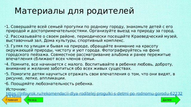 Материалы для родителей   1. Совершайте всей семьей прогулки по родному городу, знакомьте детей с его природой и достопримечательностями. Организуйте выезд на природу за город. 2. Рассказывайте о своем районе, периодически посещайте Краеведческий музей, выставочный зал, Дома культуры, спортивный комплекс. 3. Гуляя по улицам и бывая на природе, обращайте внимание на красоту окружающей природы, чистоту и уют города. Фотографируйтесь на фоне городского пейзажа. Совместное рассматривание альбома и ранее пережитые впечатления сближают всех членов семьи. 4. Помните, все начинается с малого. Воспитывайте в ребенке любовь, доброту, внимание и желание заботиться обо всех живых существах. 5. Помогите детям научиться отражать свои впечатления о том, что они видят, в рисунке, лепке, аппликации. 6. Поощряйте любознательность ребенка. Источник: https://infourok.ru/rekomendacii-dlya-roditelej-progulki-s-detmi-po-rodnomu-gorodu-6223213.html Главная Назад Далее 