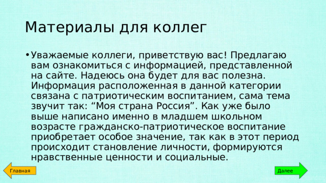 Материалы для коллег Уважаемые коллеги, приветствую вас! Предлагаю вам ознакомиться с информацией, представленной на сайте. Надеюсь она будет для вас полезна. Информация расположенная в данной категории связана с патриотическим воспитанием, сама тема звучит так: “Моя страна Россия”. Как уже было выше написано именно в младшем школьном возрасте гражданско-патриотическое воспитание приобретает особое значение, так как в этот период происходит становление личности, формируются нравственные ценности и социальные. Главная Далее 