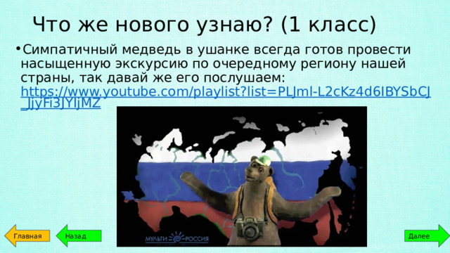 Что же нового узнаю? (1 класс) Симпатичный медведь в ушанке всегда готов провести насыщенную экскурсию по очередному региону нашей страны, так давай же его послушаем: https://www.youtube.com/playlist?list=PLJml-L2cKz4d6IBYSbCJ_JjyFi3JYIjMZ Главная Далее Назад 