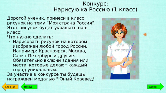 Конкурс:  Нарисую ка Россию (1 класс) Дорогой ученик, принеси в класс рисунок на тему “Моя страна Россия”. Этот рисунок будет украшать наш класс! Что нужно сделать: Нарисовать рисунок на котором изображен любой город России. Например: Красноярск, Москва, Санкт-Петербург и другие. Обязательно включи здания или места, которые делают каждый город уникальным. За участие в конкурсе ты будешь награжден медалью 