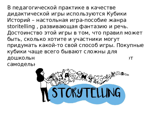 В педагогической практике в качестве дидактической игры используются Кубики Историй – настольная игра-пособие жанра storitelling , развивающая фантазию и речь. Достоинство этой игры в том, что правил может быть, сколько хотите и участники могут придумать какой-то свой способ игры. Покупные кубики чаще всего бывают сложны для дошкольников, поэтому воспитатели делают самодельные кубики историй. 