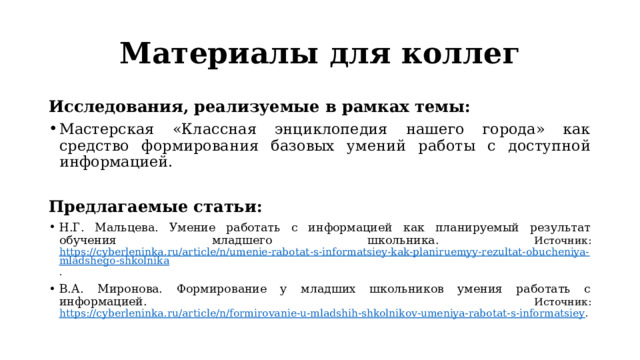 Материалы для коллег Исследования, реализуемые в рамках темы: Мастерская «Классная энциклопедия нашего города» как средство формирования базовых умений работы с доступной информацией.  Предлагаемые статьи: Н.Г. Мальцева. Умение работать с информацией как планируемый результат обучения младшего школьника. Источник: https://cyberleninka.ru/article/n/umenie-rabotat-s-informatsiey-kak-planiruemyy-rezultat-obucheniya-mladshego-shkolnika . В.А. Миронова. Формирование у младших школьников умения работать с информацией. Источник: https://cyberleninka.ru/article/n/formirovanie-u-mladshih-shkolnikov-umeniya-rabotat-s-informatsiey . 