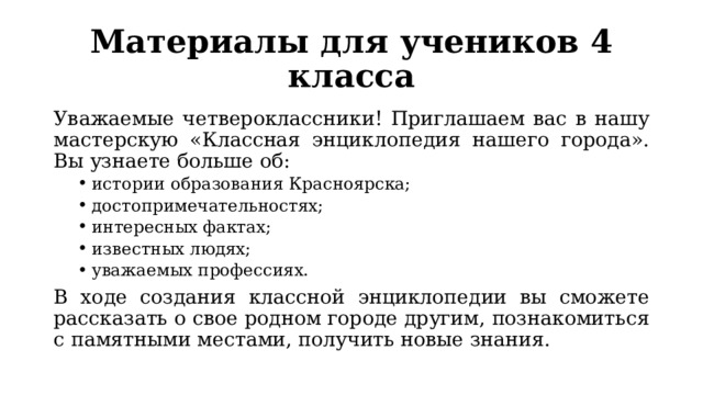 Материалы для учеников 4 класса Уважаемые четвероклассники! Приглашаем вас в нашу мастерскую «Классная энциклопедия нашего города». Вы узнаете больше об: истории образования Красноярска; достопримечательностях; интересных фактах; известных людях; уважаемых профессиях. истории образования Красноярска; достопримечательностях; интересных фактах; известных людях; уважаемых профессиях. В ходе создания классной энциклопедии вы сможете рассказать о свое родном городе другим, познакомиться с памятными местами, получить новые знания. 