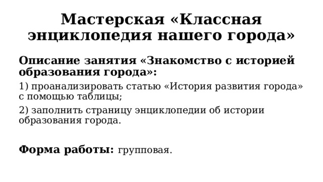 Мастерская «Классная энциклопедия нашего города» Описание занятия «Знакомство с историей образования города»: 1) проанализировать статью «История развития города» с помощью таблицы; 2) заполнить страницу энциклопедии об истории образования города.  Форма работы: групповая. 