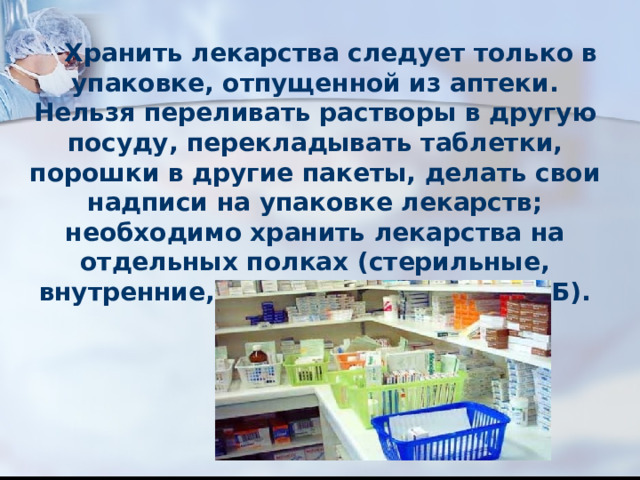  Хранить лекарства следует только в упаковке, отпущенной из аптеки. Нельзя переливать растворы в другую посуду, перекладывать таблетки, порошки в другие пакеты, делать свои надписи на упаковке лекарств; необходимо хранить лекарства на отдельных полках (стерильные, внутренние, наружные, группа А и Б). 