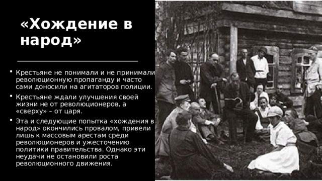 «Хождение в народ» Крестьяне не понимали и не принимали революционную пропаганду и часто сами доносили на агитаторов полиции. Крестьяне ждали улучшения своей жизни не от революционеров, а «сверху» – от царя. Эта и следующие попытка «хождения в народ» окончились провалом, привели лишь к массовым арестам среди революционеров и ужесточению политики правительства. Однако эти неудачи не остановили роста революционного движения. 