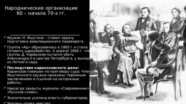 Народнические организации 60 – начала 70-х гг. Кружок Н. Ишутина – ставил задачу подготовки революционного переворота. Группа «Ад» образовалась в 1865 г и стала готовить цареубийство. 4 апреля 1866 г. член группы Д. Каракозов пытался убить Александра II в центре Петербурга, у выхода из Летнего сада. Последствия каракозовского дела: Каракозов повешен по приговору суда; Члены Ишутинского кружка наказаны тюремным заключением и ссылкой на каторжные работы; Навсегда закрыты журналы «Современник» и «Русское слово»; Значительно усилена власть губернаторов; Урезаны права земства. 