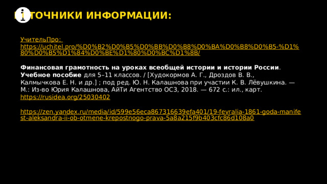 ИСТОЧНИКИ ИНФОРМАЦИИ: УчительПро : https://uchitel.pro/%D0%B2%D0%B5%D0%BB%D0%B8%D0%BA%D0%B8%D0%B5-%D1%80%D0%B5%D1%84%D0%BE%D1%80%D0%BC%D1%8B/ Финансовая грамотность на уроках всеобщей истории и истории России . Учебное пособие для 5–11 классов. / [Худокормов А. Г., Дроздов В. В., Калмычкова Е. Н. и др.] ; под ред. Ю. Н. Калашнова при участии К. В. Лёвушкина. — М.: Из-во Юрия Калашнова, АйТи Агентство ОС3, 2018. — 672 с.: ил., карт. https://rusidea.org/25030402 https://zen.yandex.ru/media/id/599e56eca867316639efa401/19-fevralia-1861-goda-manifest-aleksandra-ii-ob-otmene-krepostnogo-prava-5a8a215f9b403cfc86d108a0 