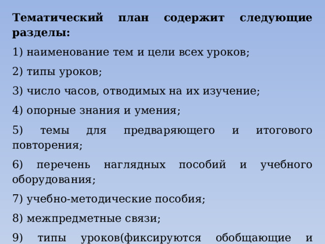 Тематический план содержит следующие разделы: 1) наименование тем и цели всех уроков; 2) типы уроков; 3) число часов, отводимых на их изучение; 4) опорные знания и умения; 5) темы для предваряющего и итогового повторения; 6) перечень наглядных пособий и учебного оборудования; 7) учебно-методические пособия; 8) межпредметные связи; 9) типы уроков(фиксируются обобщающие и зачетные занятия, намечаются темы и виды самостоятельных работ).  