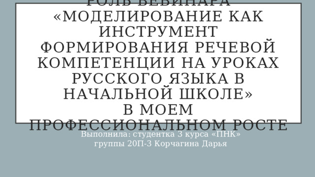 Роль вебинара «Моделирование как инструмент формирования речевой компетенции на уроках русского языка в начальной школе»  в моем профессиональном росте Выполнила: студентка 3 курса «ПНК» группы 20П-3 Корчагина Дарья 