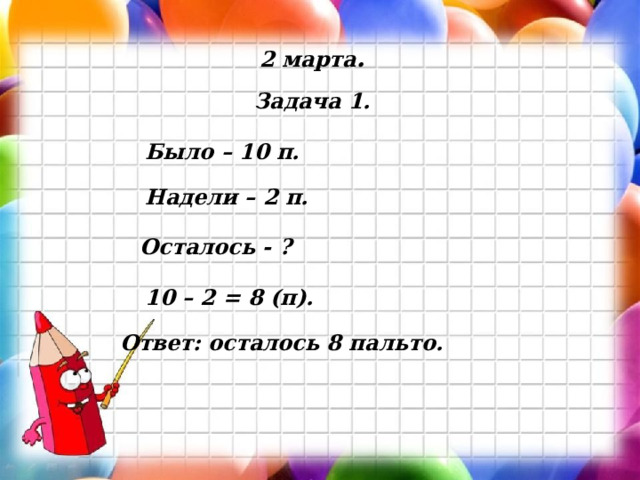 2 марта . Задача 1. Было – 10 п. Надели – 2 п. Осталось - ? 10 – 2 = 8 (п). Ответ: осталось 8 пальто. 