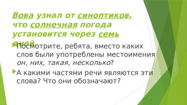 Вова узнал от синоптиков , что солнечная погода установится через семь дней. Посмотрите, ребята, вместо каких слов были употреблены местоимения он, них, такая, несколько ? А какими частями речи являются эти слова? Что они обозначают? 