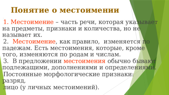 Понятие о местоимении 1 1. Местоимение – часть речи, которая указывает на предметы, признаки и количества, но не называет их. 2. Местоимение , как правило, изменяется по падежам. Есть местоимения, которые, кроме того, изменяются по родам и числам. 3. В предложении местоимения обычно бывают подлежащими, дополнениями и определениями. Постоянные морфологические признаки: разряд, лицо (у личных местоимений). 