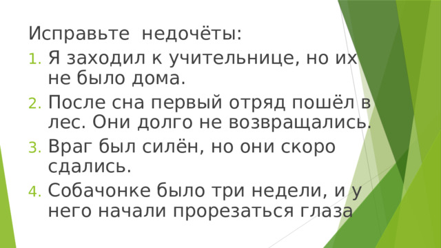 Исправьте недочёты: Я заходил к учительнице, но их не было дома. После сна первый отряд пошёл в лес. Они долго не возвращались. Враг был силён, но они скоро сдались. Собачонке было три недели, и у него начали прорезаться глаза 